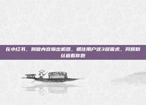 在小红书，别做内容输出机器，抓住用户这3层需求，同频粉丝追着你跑