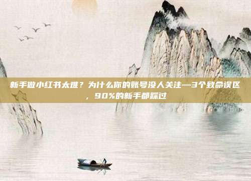 新手做小红书太难？为什么你的账号没人关注—3个致命误区，90%的新手都踩过