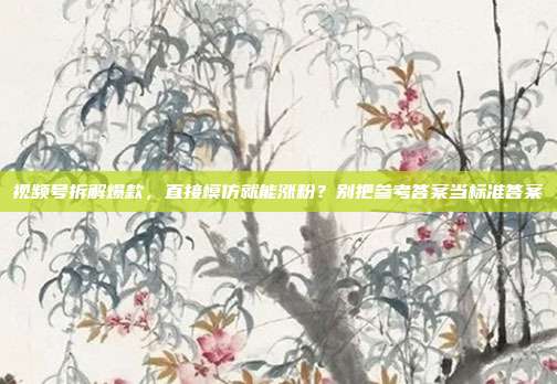 视频号拆解爆款，直接模仿就能涨粉？别把参考答案当标准答案