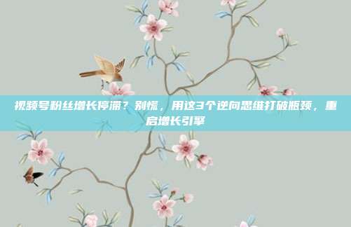 视频号粉丝增长停滞？别慌，用这3个逆向思维打破瓶颈，重启增长引擎