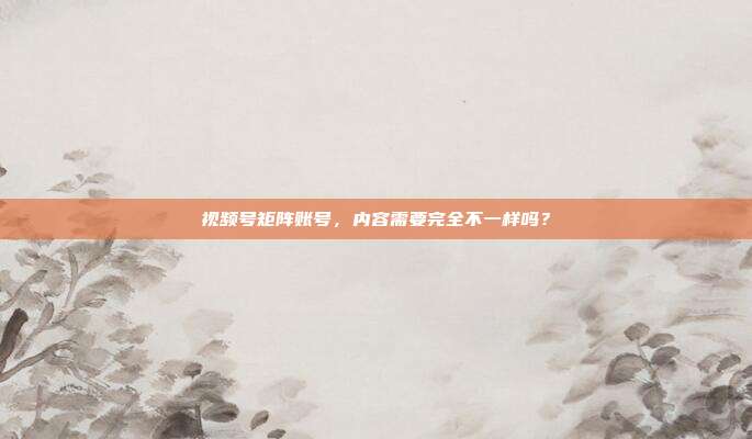 视频号矩阵账号，内容需要完全不一样吗？