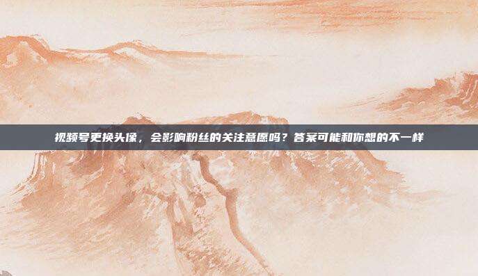 视频号更换头像，会影响粉丝的关注意愿吗？答案可能和你想的不一样