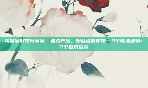 视频号好物分享号，选对产品，粉丝追着你跑—3个筛选逻辑+2个避坑指南