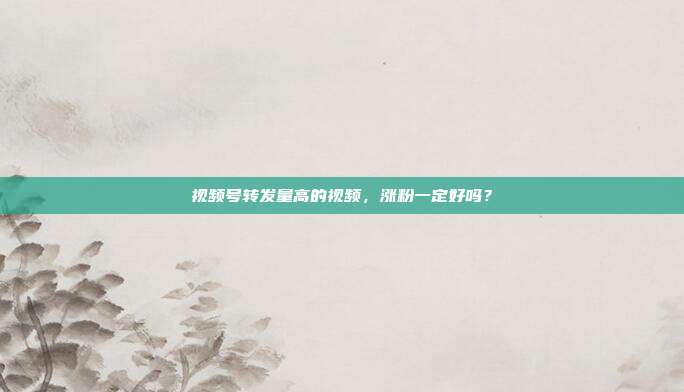 视频号转发量高的视频,涨粉一定好吗?