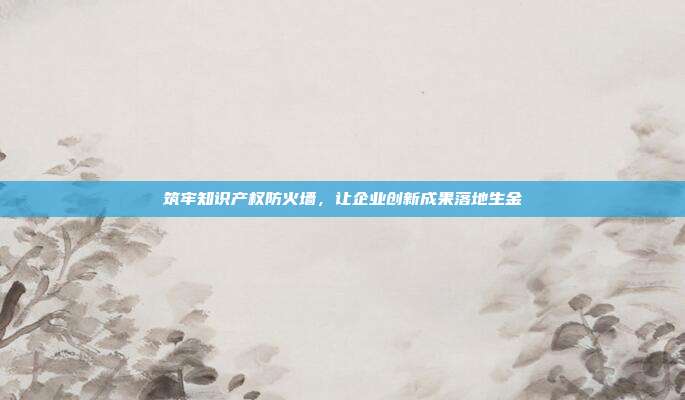 筑牢知识产权防火墙，让企业创新成果落地生金