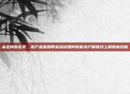 从会种到会卖,农产品直播带货培训如何赋能农户解锁线上销售新技能