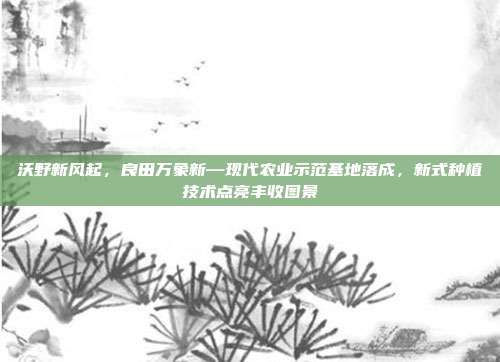 沃野新风起,良田万象新—现代农业示范基地落成,新式种植技术点亮丰收图景