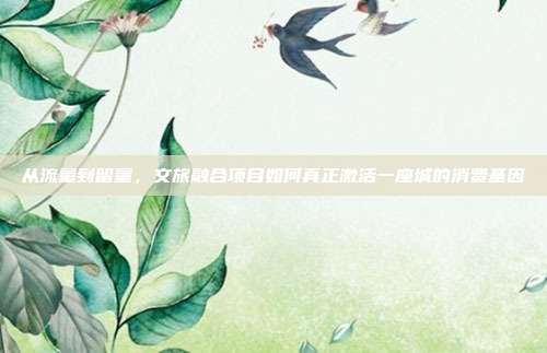 从流量到留量,文旅融合项目如何真正激活一座城的消费基因