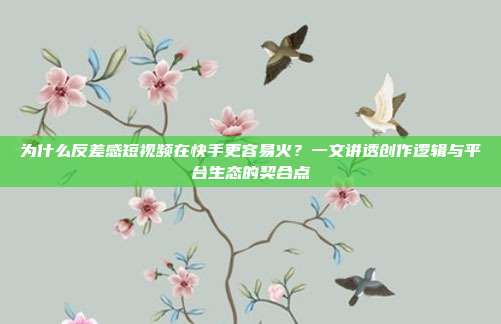 为什么反差感短视频在快手更容易火?一文讲透创作逻辑与平台生态的契合点