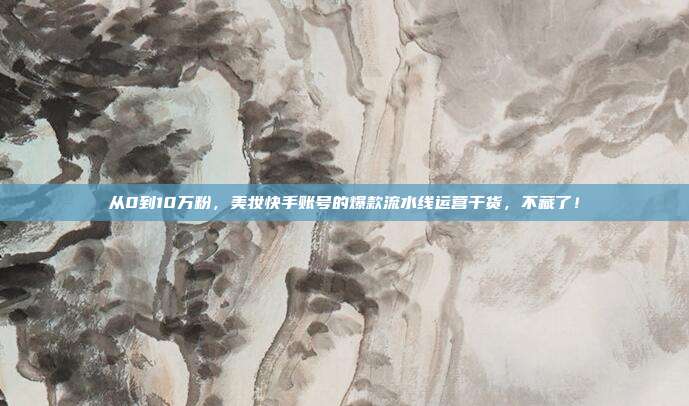 从0到10万粉，美妆快手账号的爆款流水线运营干货，不藏了！