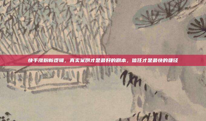 快手涨粉新逻辑，真实案例才是最好的剧本，信任才是最快的捷径