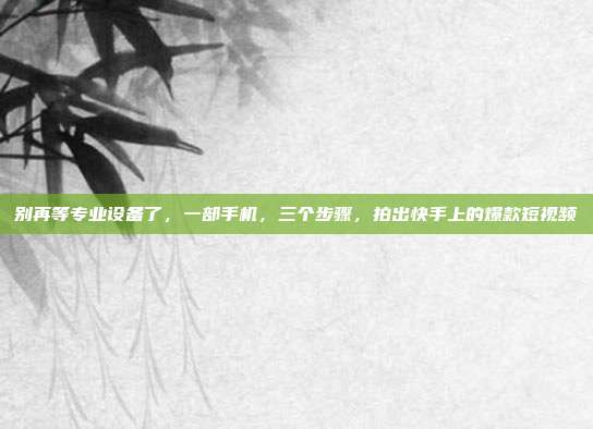别再等专业设备了，一部手机，三个步骤，拍出快手上的爆款短视频