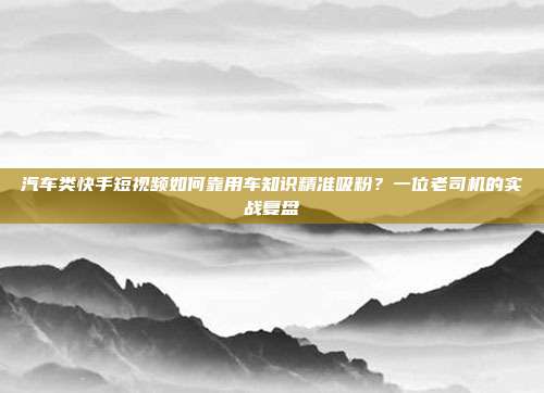 汽车类快手短视频如何靠用车知识精准吸粉？一位老司机的实战复盘