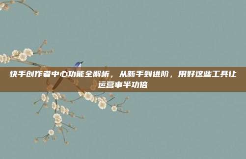 快手创作者中心功能全解析,从新手到进阶,用好这些工具让运营事半功倍