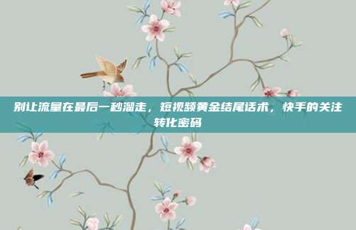 别让流量在最后一秒溜走,短视频黄金结尾话术,快手的关注转化密码