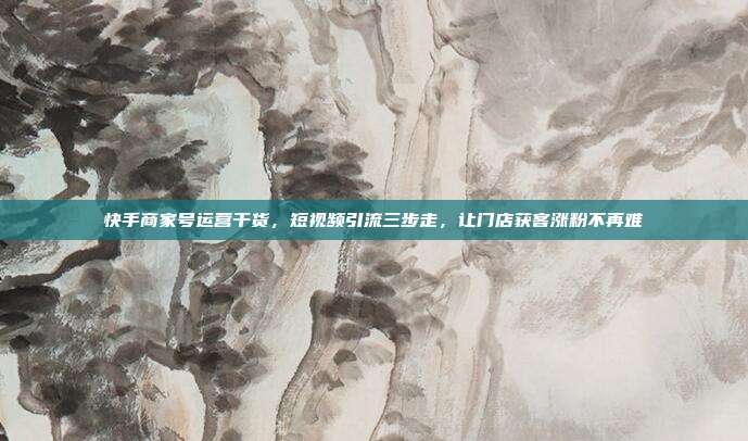 快手商家号运营干货，短视频引流三步走，让门店获客涨粉不再难