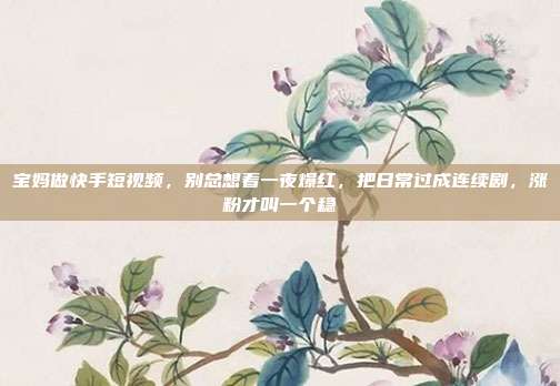 宝妈做快手短视频，别总想着一夜爆红，把日常过成连续剧，涨粉才叫一个稳