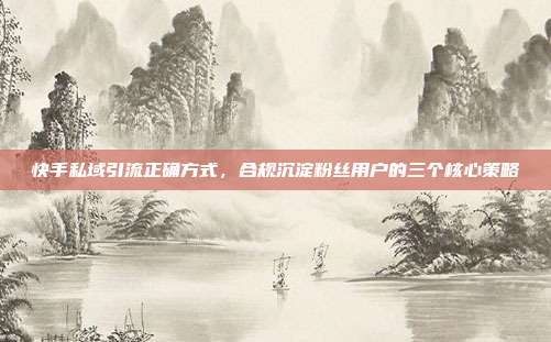 快手私域引流正确方式，合规沉淀粉丝用户的三个核心策略