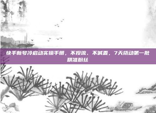 快手新号冷启动实操手册，不投流、不喊麦，7天撬动第一批精准粉丝