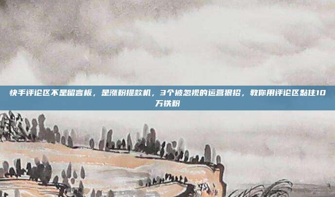 快手评论区不是留言板，是涨粉提款机，3个被忽视的运营狠招，教你用评论区黏住10万铁粉