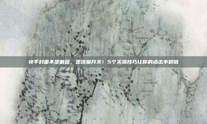 快手封面不是截图，是流量开关！5个实操技巧让你的点击率翻倍