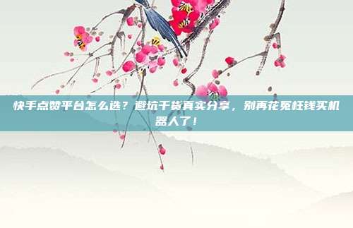 快手点赞平台怎么选？避坑干货真实分享，别再花冤枉钱买机器人了！