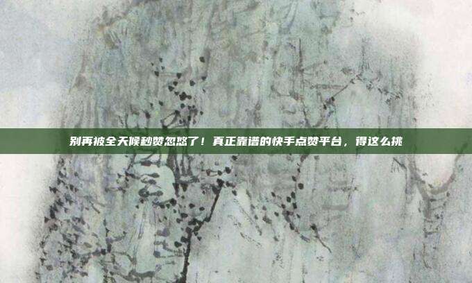 别再被全天候秒赞忽悠了！真正靠谱的快手点赞平台，得这么挑