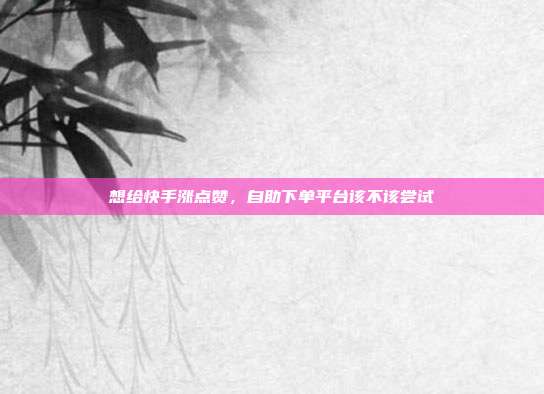 想给快手涨点赞，自助下单平台该不该尝试