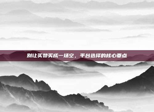 别让买赞买成一场空，平台选择的核心要点