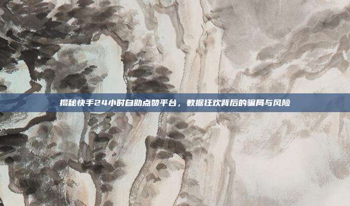 揭秘快手24小时自助点赞平台,数据狂欢背后的骗局与风险