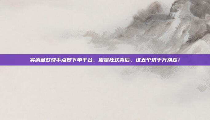 实测多款快手点赞下单平台，流量狂欢背后，这五个坑千万别踩！