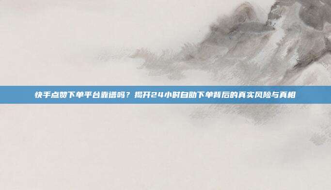 快手点赞下单平台靠谱吗？揭开24小时自助下单背后的真实风险与真相