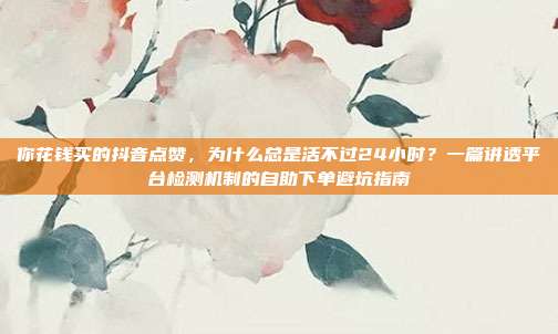 你花钱买的抖音点赞,为什么总是活不过24小时?一篇讲透平台检测机制的自助下单避坑指南