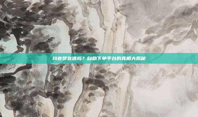 抖音赞靠谱吗？自助下单平台的真相大揭秘