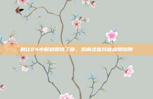 别让24小时秒赞毁了你，远离这些抖音点赞陷阱