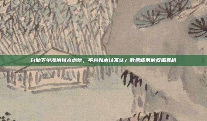 自助下单涨的抖音点赞,平台到底认不认?数据背后的权重真相