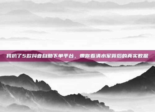 我扒了5款抖音自助下单平台，带你看清水军背后的真实数据
