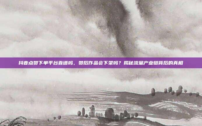 抖音点赞下单平台靠谱吗，赞后作品会下架吗？揭秘流量产业链背后的真相