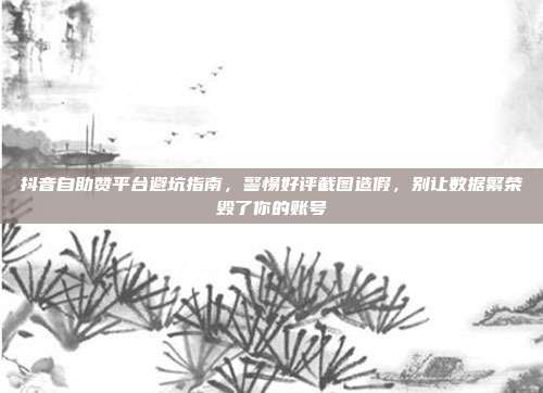 抖音自助赞平台避坑指南，警惕好评截图造假，别让数据繁荣毁了你的账号