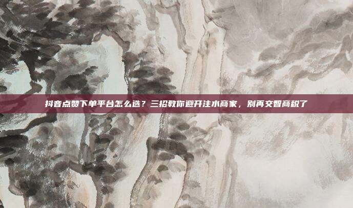 抖音点赞下单平台怎么选？三招教你避开注水商家，别再交智商税了