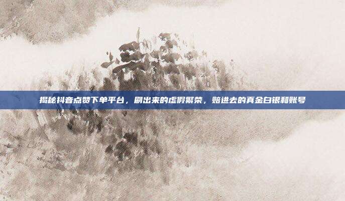 揭秘抖音点赞下单平台，刷出来的虚假繁荣，赔进去的真金白银和账号