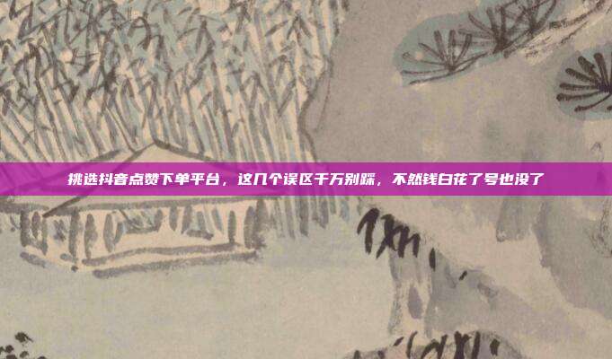 挑选抖音点赞下单平台，这几个误区千万别踩，不然钱白花了号也没了