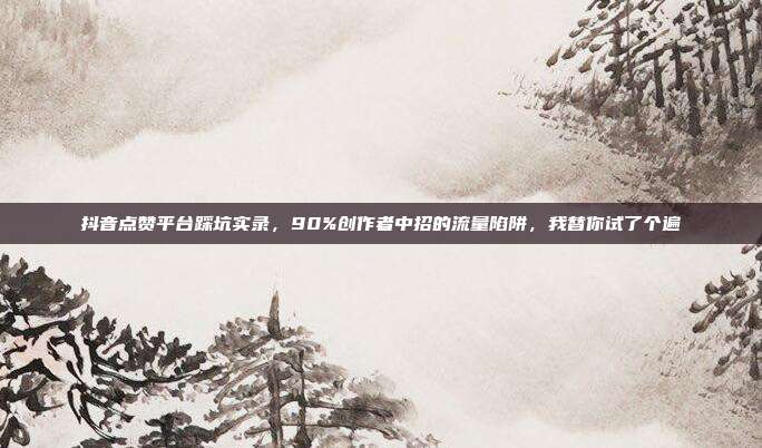 抖音点赞平台踩坑实录，90%创作者中招的流量陷阱，我替你试了个遍
