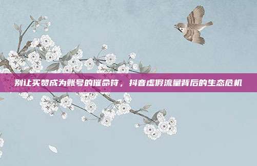 别让买赞成为账号的催命符，抖音虚假流量背后的生态危机