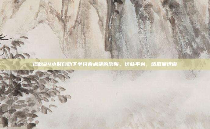 揭秘24小时自助下单抖音点赞的陷阱，这些平台，请尽量远离