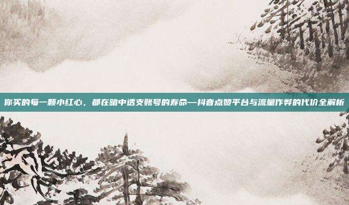 你买的每一颗小红心，都在暗中透支账号的寿命—抖音点赞平台与流量作弊的代价全解析