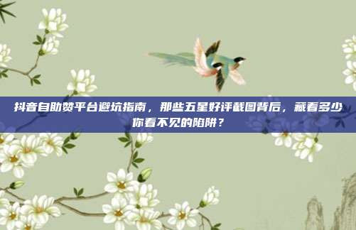 抖音自助赞平台避坑指南，那些五星好评截图背后，藏着多少你看不见的陷阱？