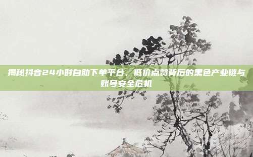 揭秘抖音24小时自助下单平台,低价点赞背后的黑色产业链与账号安全危机