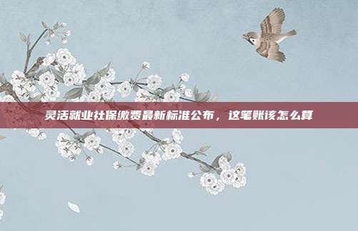 灵活就业社保缴费最新标准公布，这笔账该怎么算