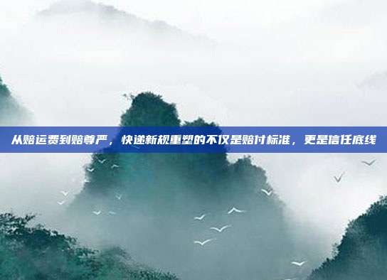 从赔运费到赔尊严,快递新规重塑的不仅是赔付标准,更是信任底线